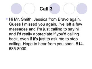 Call 3
 Hi

Mr. Smith, Jessica from Bravo again.
Guess I missed you again. I've left a few
messages and I'm just calling to say hi
and I'd really appreciate if you'd calling
back, even if it's just to ask me to stop
calling. Hope to hear from you soon. 514685-8000.

 