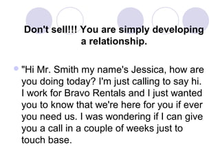 Don't sell!!! You are simply developing
a relationship.
 "Hi

Mr. Smith my name's Jessica, how are
you doing today? I'm just calling to say hi.
I work for Bravo Rentals and I just wanted
you to know that we're here for you if ever
you need us. I was wondering if I can give
you a call in a couple of weeks just to
touch base.

 