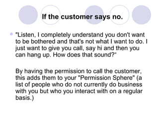 If the customer says no.
 "Listen,

I completely understand you don't want
to be bothered and that's not what I want to do. I
just want to give you call, say hi and then you
can hang up. How does that sound?“
By having the permission to call the customer,
this adds them to your "Permission Sphere" (a
list of people who do not currently do business
with you but who you interact with on a regular
basis.)

 