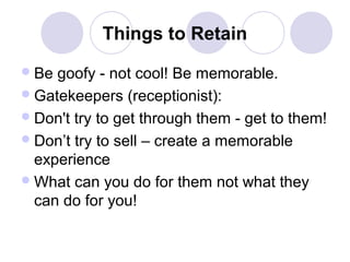 Things to Retain
 Be

goofy - not cool! Be memorable.
 Gatekeepers (receptionist):
 Don't try to get through them - get to them!
 Don’t try to sell – create a memorable
experience
 What can you do for them not what they
can do for you!

 