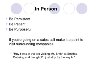 In Person
 Be

Persistent
 Be Patient
 Be Purposeful
If you're going on a sales call make it a point to
visit surrounding companies.


"Hey I was in the are visiting Mr. Smith at Smith's
Catering and thought I'd just stop by the say hi."

 