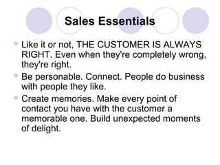 Sales Essentials
 Like

it or not, THE CUSTOMER IS ALWAYS
RIGHT. Even when they're completely wrong,
they're right.
 Be personable. Connect. People do business
with people they like.
 Create memories. Make every point of
contact you have with the customer a
memorable one. Build unexpected moments
of delight.

 