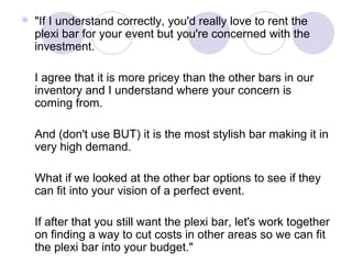 

"If I understand correctly, you'd really love to rent the
plexi bar for your event but you're concerned with the
investment.
I agree that it is more pricey than the other bars in our
inventory and I understand where your concern is
coming from.
And (don't use BUT) it is the most stylish bar making it in
very high demand.
What if we looked at the other bar options to see if they
can fit into your vision of a perfect event.
If after that you still want the plexi bar, let's work together
on finding a way to cut costs in other areas so we can fit
the plexi bar into your budget."

 