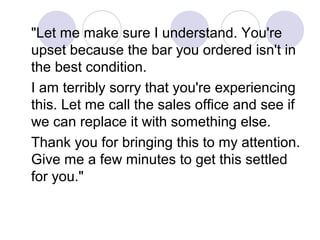 "Let me make sure I understand. You're
upset because the bar you ordered isn't in
the best condition.
I am terribly sorry that you're experiencing
this. Let me call the sales office and see if
we can replace it with something else.
Thank you for bringing this to my attention.
Give me a few minutes to get this settled
for you."

 