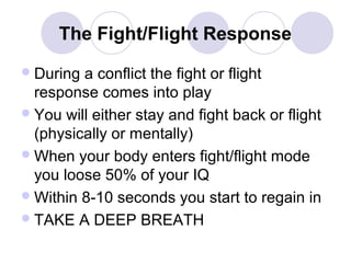 The Fight/Flight Response
 During

a conflict the fight or flight
response comes into play
 You will either stay and fight back or flight
(physically or mentally)
 When your body enters fight/flight mode
you loose 50% of your IQ
 Within 8-10 seconds you start to regain in
 TAKE A DEEP BREATH

 