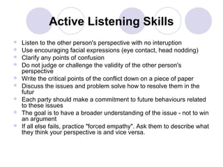 Active Listening Skills










Listen to the other person's perspective with no interuption
Use encouraging facial expressions (eye contact, head nodding)
Clarify any points of confusion
Do not judge or challenge the validity of the other person's
perspective
Write the critical points of the conflict down on a piece of paper
Discuss the issues and problem solve how to resolve them in the
futur
Each party should make a commitment to future behaviours related
to these issues
The goal is to have a broader understanding of the issue - not to win
an argument
If all else fails, practice "forced empathy". Ask them to describe what
they think your perspective is and vice versa.

 