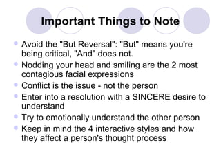 Important Things to Note
 Avoid

the "But Reversal": "But" means you're
being critical, "And" does not.
 Nodding your head and smiling are the 2 most
contagious facial expressions
 Conflict is the issue - not the person
 Enter into a resolution with a SINCERE desire to
understand
 Try to emotionally understand the other person
 Keep in mind the 4 interactive styles and how
they affect a person's thought process

 