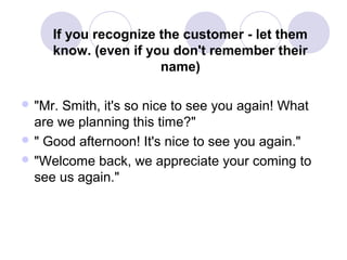If you recognize the customer - let them
know. (even if you don't remember their
name)
 "Mr.

Smith, it's so nice to see you again! What
are we planning this time?"
 " Good afternoon! It's nice to see you again."
 "Welcome back, we appreciate your coming to
see us again."

 