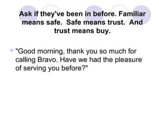 Ask if they've been in before. Familiar
means safe. Safe means trust. And
trust means buy.
 "Good

morning, thank you so much for
calling Bravo. Have we had the pleasure
of serving you before?"

 