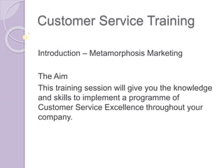 Customer Service Training 
Introduction – Metamorphosis Marketing 
The Aim 
This training session will give you the knowledge 
and skills to implement a programme of 
Customer Service Excellence throughout your 
company. 
 