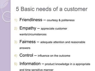 5 Basic needs of a customer 
1) Friendliness – courtesy & politeness 
2) Empathy – appreciate customer 
wants/circumstances 
3) Fairness – adequate attention and reasonable 
answers 
4) Control – influence on the outcome 
5) Information – product knowledge in a appropriate 
and time sensitive manner 
 