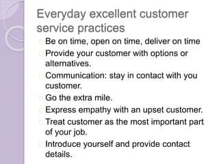 Everyday excellent customer 
service practices 
Be on time, open on time, deliver on time 
Provide your customer with options or 
alternatives. 
Communication: stay in contact with you 
customer. 
Go the extra mile. 
Express empathy with an upset customer. 
Treat customer as the most important part 
of your job. 
Introduce yourself and provide contact 
details. 
 