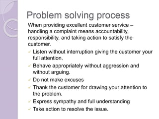 Problem solving process 
When providing excellent customer service – 
handling a complaint means accountability, 
responsibility, and taking action to satisfy the 
customer. 
 Listen without interruption giving the customer your 
full attention. 
 Behave appropriately without aggression and 
without arguing. 
 Do not make excuses 
 Thank the customer for drawing your attention to 
the problem. 
 Express sympathy and full understanding 
 Take action to resolve the issue. 
 