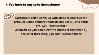 Customers often come up with ideas to improve the
product. Some feature requests are useful, and some
are, well, “less useful.”
As much as you don’t want to offend a customer by
declining their idea, you can’t deceive them.
4.Youhavetosaynotothecustomer
 