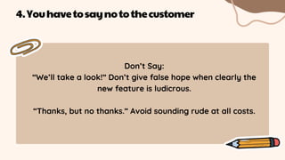 Don’t Say:
“We’ll take a look!” Don’t give false hope when clearly the
new feature is ludicrous.
“Thanks, but no thanks.” Avoid sounding rude at all costs.
4.Youhavetosaynotothecustomer
 