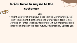 Say:
• Thank you for sharing your ideas with us. Unfortunately, we
can’t implement it at the moment. Our product team is now
working on [enter what new feature(s)]. If our implementation
schedule changes in the near future, I’ll personally update you.
4. You have to say no to the
customer
 