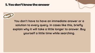 You don’t have to have an immediate answer or a
solution to every query. In cases like this, briefly
explain why it will take a little longer to answer. Buy
yourself a little time while searching.
5.Youdon’tknowtheanswer
 