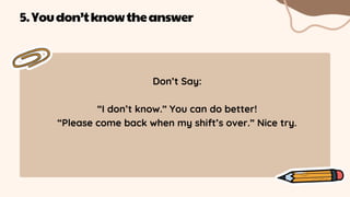 Don’t Say:
“I don’t know.” You can do better!
“Please come back when my shift’s over.” Nice try.
5.Youdon’tknowtheanswer
 