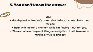 Say:
• Good question. No one’s asked that before. Let me check that
for you.
• Bear with me for a moment while I’m finding it out for you.
• There can be a couple of things causing that. It will take me a
minute or two to find out.
5. You don’t know the answer
 