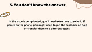 If the issue is complicated, you’ll need extra time to solve it. If
you’re on the phone, you might need to put the customer on hold
or transfer them to a different agent.
5. You don’t know the answer
 