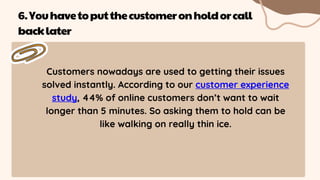 Customers nowadays are used to getting their issues
solved instantly. According to our customer experience
study, 44% of online customers don’t want to wait
longer than 5 minutes. So asking them to hold can be
like walking on really thin ice.
6.Youhavetoputthecustomeronholdorcall
backlater
 