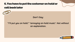 Don’t Say:
“I’ll put you on hold.” *annoying on-hold music*. Not without
an explanation.
6.Youhavetoputthecustomeronholdor
callbacklater
 
