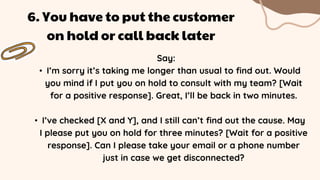 Say:
• I’m sorry it’s taking me longer than usual to find out. Would
you mind if I put you on hold to consult with my team? [Wait
for a positive response]. Great, I’ll be back in two minutes.
• I’ve checked [X and Y], and I still can’t find out the cause. May
I please put you on hold for three minutes? [Wait for a positive
response]. Can I please take your email or a phone number
just in case we get disconnected?
6. You have to put the customer
on hold or call back later
 