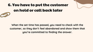 When the set time has passed, you need to check with the
customer, so they don’t feel abandoned and show them that
you’re committed to finding the answer.
6. You have to put the customer
on hold or call back later
 