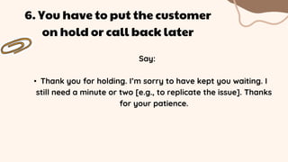 Say:
• Thank you for holding. I’m sorry to have kept you waiting. I
still need a minute or two [e.g., to replicate the issue]. Thanks
for your patience.
6. You have to put the customer
on hold or call back later
 