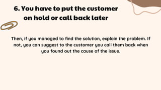Then, if you managed to find the solution, explain the problem. If
not, you can suggest to the customer you call them back when
you found out the cause of the issue.
6. You have to put the customer
on hold or call back later
 
