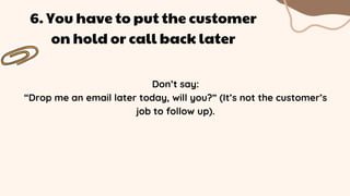 Don’t say:
“Drop me an email later today, will you?” (It’s not the customer’s
job to follow up).
6. You have to put the customer
on hold or call back later
 