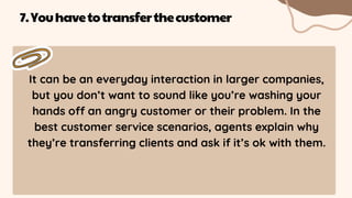 It can be an everyday interaction in larger companies,
but you don’t want to sound like you’re washing your
hands off an angry customer or their problem. In the
best customer service scenarios, agents explain why
they’re transferring clients and ask if it’s ok with them.
7.Youhavetotransferthecustomer
 