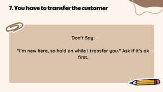 Don’t Say:
“I’m new here, so hold on while I transfer you.” Ask if it’s ok
first.
7.Youhavetotransferthecustomer
 