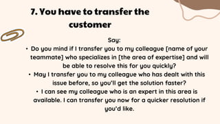 Say:
• Do you mind if I transfer you to my colleague [name of your
teammate] who specializes in [the area of expertise] and will
be able to resolve this for you quickly?
• May I transfer you to my colleague who has dealt with this
issue before, so you’ll get the solution faster?
• I can see my colleague who is an expert in this area is
available. I can transfer you now for a quicker resolution if
you’d like.
7. You have to transfer the
customer
 