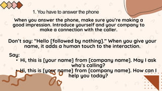 1. You have to answer the phone
When you answer the phone, make sure you’re making a
good impression. Introduce yourself and your company to
make a connection with the caller.
Say:
• Hi, this is [your name] from [company name]. May I ask
who’s calling?
• Hi, this is [your name] from [company name]. How can I
help you today?
Don’t say: “Hello [followed by nothing].” When you give your
name, it adds a human touch to the interaction.
 