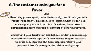 Say:
• I hear why you’re upset, but unfortunately, I can’t help you with
that at the moment. This policy is to [explain what it’s for, e.g.,
ensure your personal data is safe with us, there are no
complications down the road or comfort of other customers].
• I understand your frustration and believe in what you’re saying,
but customer service reps don’t have access to your password
to avoid security risks. But I can help you retrieve your
password. Here’s what you should do step-by-step.
8. The customer asks you for a
favor
 