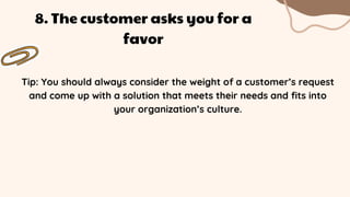 Tip: You should always consider the weight of a customer’s request
and come up with a solution that meets their needs and fits into
your organization’s culture.
8. The customer asks you for a
favor
 