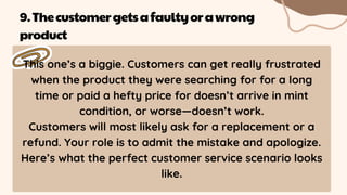 This one’s a biggie. Customers can get really frustrated
when the product they were searching for for a long
time or paid a hefty price for doesn’t arrive in mint
condition, or worse—doesn’t work.
Customers will most likely ask for a replacement or a
refund. Your role is to admit the mistake and apologize.
Here’s what the perfect customer service scenario looks
like.
9.Thecustomergetsafaultyorawrong
product
 