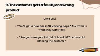 Don’t Say:
• “You’ll get a new one in 10 working days.” Ask if this is
what they want first.
• “Are you sure your kid didn’t break it?” Let’s avoid
blaming the customer.
9.Thecustomergetsafaultyorawrong
product
 