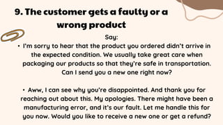 Say:
• I’m sorry to hear that the product you ordered didn’t arrive in
the expected condition. We usually take great care when
packaging our products so that they’re safe in transportation.
Can I send you a new one right now?
• Aww, I can see why you’re disappointed. And thank you for
reaching out about this. My apologies. There might have been a
manufacturing error, and it’s our fault. Let me handle this for
you now. Would you like to receive a new one or get a refund?
9. The customer gets a faulty or a
wrong product
 