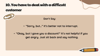 Don’t Say:
• “Sorry, but…” It’s better not to interrupt.
• “Okay, but I gave you a discount!” It’s not helpful if you
get angry. Just sit back and say nothing.
10.Youhavetodealwithadifficult
customer
 