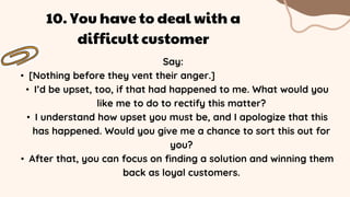 Say:
• [Nothing before they vent their anger.]
• I’d be upset, too, if that had happened to me. What would you
like me to do to rectify this matter?
• I understand how upset you must be, and I apologize that this
has happened. Would you give me a chance to sort this out for
you?
• After that, you can focus on finding a solution and winning them
back as loyal customers.
10. You have to deal with a
difficult customer
 