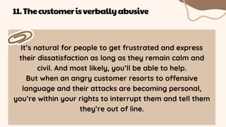 It’s natural for people to get frustrated and express
their dissatisfaction as long as they remain calm and
civil. And most likely, you’ll be able to help.
But when an angry customer resorts to offensive
language and their attacks are becoming personal,
you’re within your rights to interrupt them and tell them
they’re out of line.
11.Thecustomerisverballyabusive
 