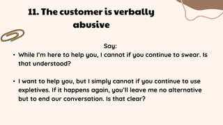 Say:
• While I’m here to help you, I cannot if you continue to swear. Is
that understood?
• I want to help you, but I simply cannot if you continue to use
expletives. If it happens again, you’ll leave me no alternative
but to end our conversation. Is that clear?
11. The customer is verbally
abusive
 