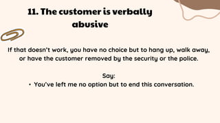 If that doesn’t work, you have no choice but to hang up, walk away,
or have the customer removed by the security or the police.
Say:
• You’ve left me no option but to end this conversation.
11. The customer is verbally
abusive
 