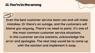 Even the best customer service team can and will make
mistakes. Or there’s an outage, and the customers will
blame you anyway. There’s no need to panic. It’s one of
the most common customer service situations.
In this customer service scenario, acknowledge the
error and apologize. The next step would be to come up
with the solution and implement it asap.
12.You’reinthewrong
 