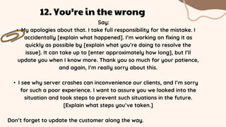 Say:
• My apologies about that. I take full responsibility for the mistake. I
accidentally [explain what happened]. I’m working on fixing it as
quickly as possible by [explain what you’re doing to resolve the
issue]. It can take up to [enter approximately how long], but I’ll
update you when I know more. Thank you so much for your patience,
and again, I’m really sorry about this.
• I see why server crashes can inconvenience our clients, and I’m sorry
for such a poor experience. I want to assure you we looked into the
situation and took steps to prevent such situations in the future.
[Explain what steps you’ve taken.]
Don’t forget to update the customer along the way.
12. You’re in the wrong
 