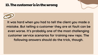 It was hard when you had to tell the client you made a
mistake. But telling a customer they are at fault can be
even worse. It’s probably one of the most challenging
customer service scenarios for training new reps. The
following answers should do the trick, though.
13.Thecustomerisinthewrong
 