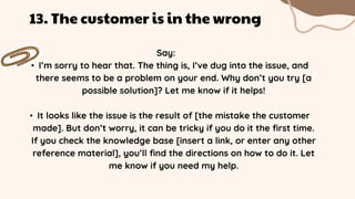 Say:
• I’m sorry to hear that. The thing is, I’ve dug into the issue, and
there seems to be a problem on your end. Why don’t you try [a
possible solution]? Let me know if it helps!
• It looks like the issue is the result of [the mistake the customer
made]. But don’t worry, it can be tricky if you do it the first time.
If you check the knowledge base [insert a link, or enter any other
reference material], you’ll find the directions on how to do it. Let
me know if you need my help.
13. The customer is in the wrong
 