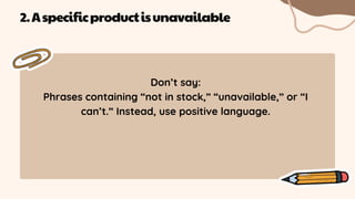 Don’t say:
Phrases containing “not in stock,” “unavailable,” or “I
can’t.” Instead, use positive language.
2.Aspecificproductisunavailable
 